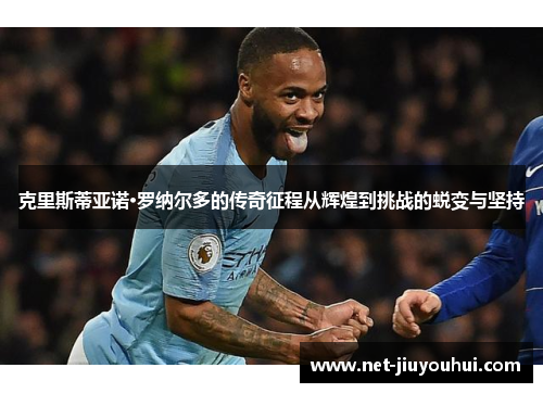 克里斯蒂亚诺·罗纳尔多的传奇征程从辉煌到挑战的蜕变与坚持